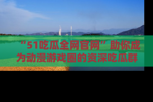 “51吃瓜全网官网”助你成为动漫游戏圈的资深吃瓜群众!