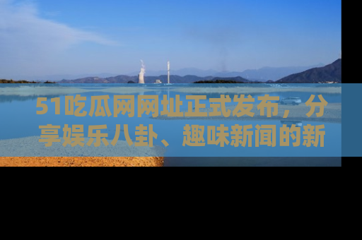 51吃瓜网网址正式发布,分享娱乐八卦、趣味新闻的新平台