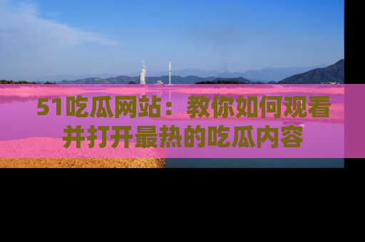 51吃瓜网站:教你如何观看并打开最热的吃瓜内容