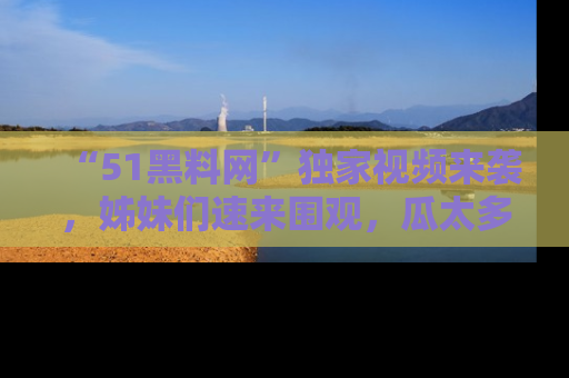 “51黑料网”独家视频来袭,姊妹们速来围观,瓜太多简直停不下来!