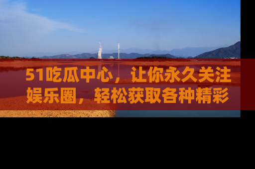 51吃瓜中心,让你永久关注娱乐圈,轻松获取各种精彩的吃瓜信息!