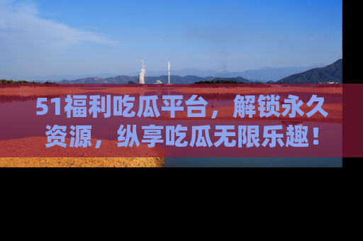 51福利吃瓜平台，解锁永久资源，纵享吃瓜无限乐趣！