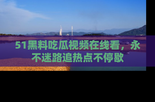 51黑料吃瓜视频在线看，永不迷路追热点不停歇