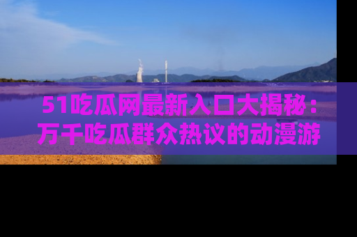 51吃瓜网最新入口大揭秘:万千吃瓜群众热议的动漫游戏事件