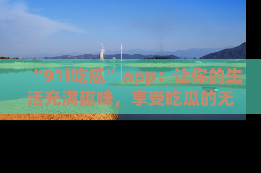 “91i吃瓜”app:让你的生活充满趣味,享受吃瓜的无限乐趣!
