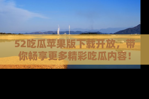 52吃瓜苹果版下载开放，带你畅享更多精彩吃瓜内容！