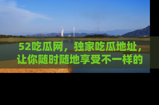 52吃瓜网,独家吃瓜地址,让你随时随地享受不一样的观看体验!