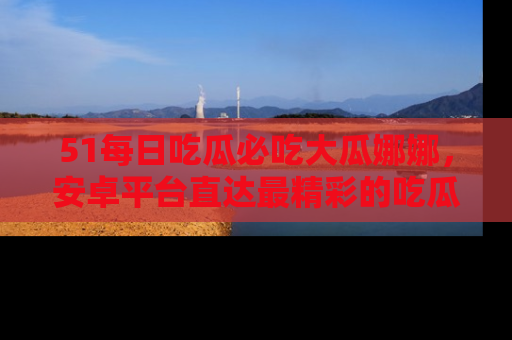 51每日吃瓜必吃大瓜娜娜，安卓平台直达最精彩的吃瓜内容。