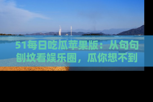 51每日吃瓜苹果版：从句句刨坟看娱乐圈，瓜你想不到的精彩纷呈！