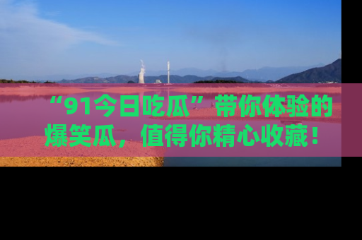 “91今日吃瓜”带你体验的爆笑瓜,值得你精心收藏!