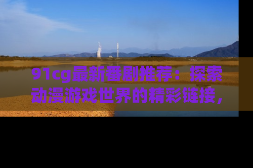 91cg最新番剧推荐:探索动漫游戏世界的精彩链接,尽在此处!