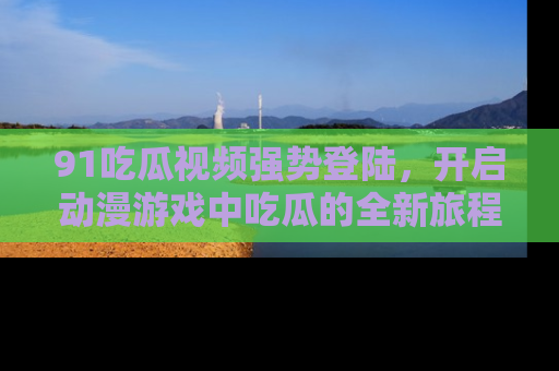 91吃瓜视频强势登陆,开启动漫游戏中吃瓜的全新旅程!