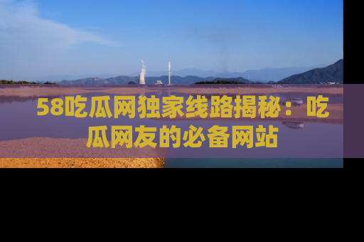 58吃瓜网独家线路揭秘:吃瓜网友的必备网站