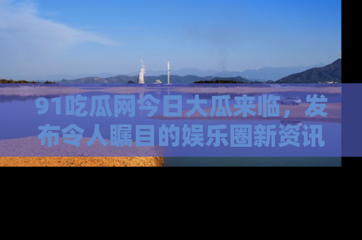 91吃瓜网今日大瓜来临,发布令人瞩目的娱乐圈新资讯!