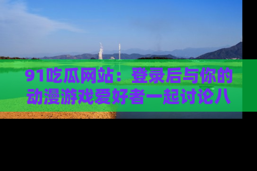 91吃瓜网站:登录后与你的动漫游戏爱好者一起讨论八卦!