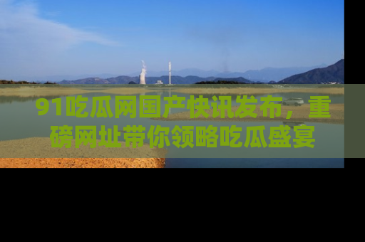 91吃瓜网国产快讯发布,重磅网址带你领略吃瓜盛宴