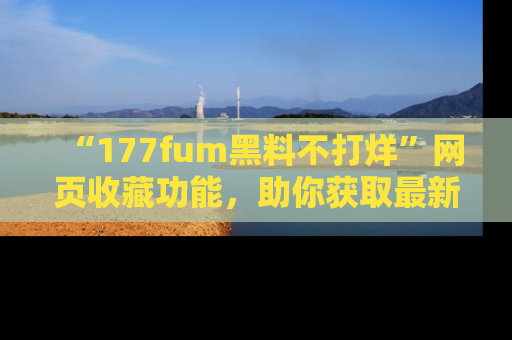 “177fum黑料不打烊”网页收藏功能,助你获取最新黑料动态
