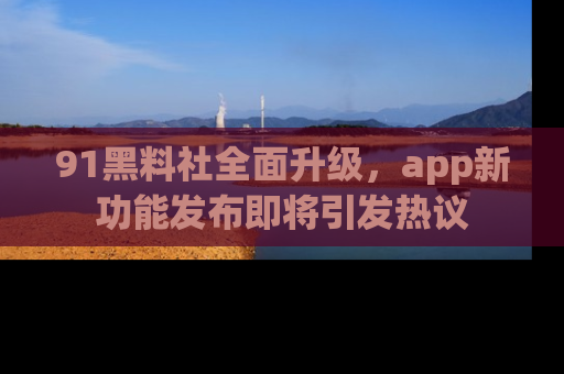 91黑料社全面升级,app新功能发布即将引发热议