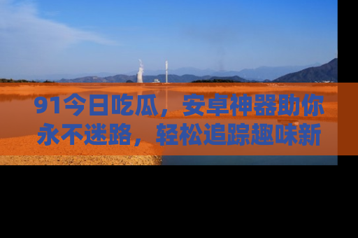 91今日吃瓜,安卓神器助你永不迷路,轻松追踪趣味新闻!