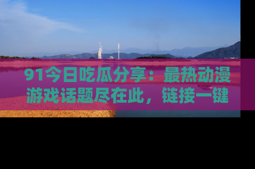 91今日吃瓜分享:最热动漫游戏话题尽在此,链接一键畅游!