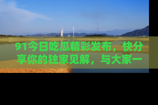 91今日吃瓜精彩发布,快分享你的独家见解,与大家一起讨论吧!