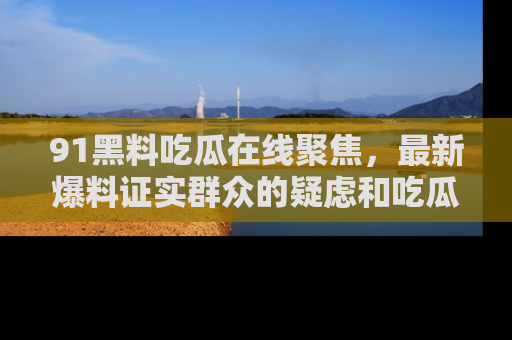 91黑料吃瓜在线聚焦,最新爆料证实群众的疑虑和吃瓜乐趣!
