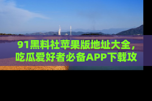 91黑料社苹果版地址大全,吃瓜爱好者必备APP下载攻略