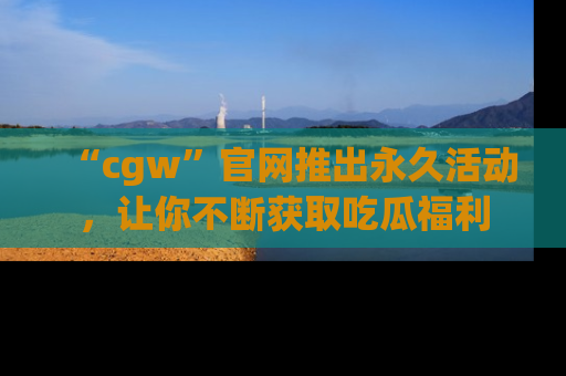 “cgw”官网推出永久活动,让你不断获取吃瓜福利