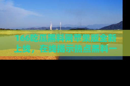 166吃瓜黑料网苹果版全新上线,在线揭示热点黑料一手掌握!