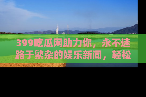 399吃瓜网助力你,永不迷路于繁杂的娱乐新闻,轻松追踪热点!