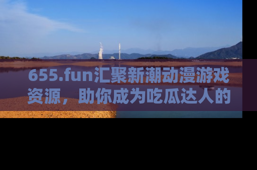 655.fun汇聚新潮动漫游戏资源,助你成为吃瓜达人的必备平台!