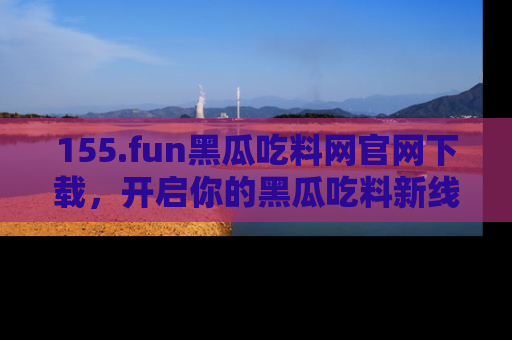155.fun黑瓜吃料网官网下载,开启你的黑瓜吃料新线路,轻松找到入口!