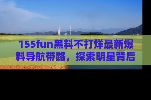155fun黑料不打烊最新爆料导航带路,探索明星背后的秘密