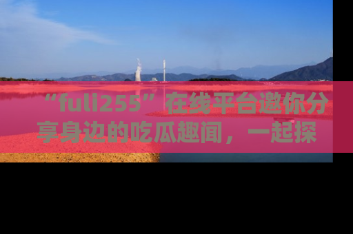 “fuli255”在线平台邀你分享身边的吃瓜趣闻,一起探索生活的小秘密!