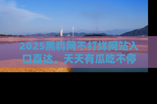 2025黑料网不打烊网站入口直达,天天有瓜吃不停