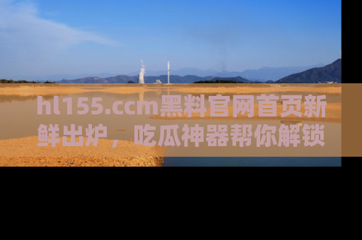 hl155.ccm黑料官网首页新鲜出炉,吃瓜神器帮你解锁那些鲜为人知的内幕!