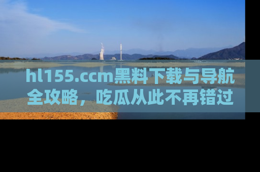 hl155.ccm黑料下载与导航全攻略,吃瓜从此不再错过任何热点