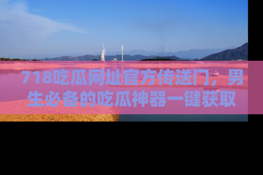 718吃瓜网址官方传送门,男生必备的吃瓜神器一键获取!
