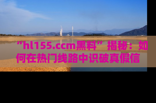 “hl155.ccm黑料”揭秘:如何在热门线路中识破真假信息