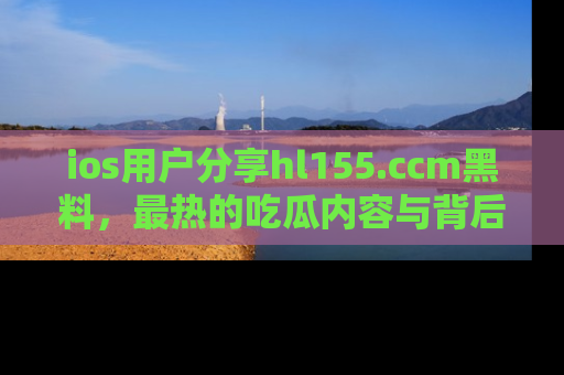 ios用户分享hl155.ccm黑料,最热的吃瓜内容与背后的真实事件!