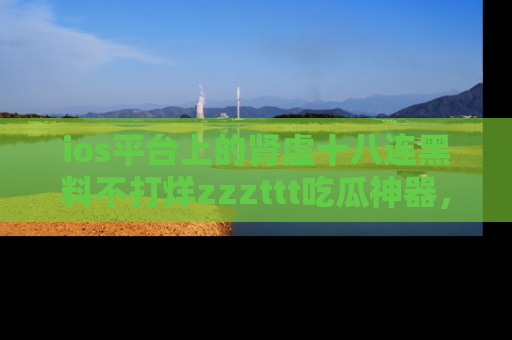 ios平台上的肾虚十八连黑料不打烊zzzttt吃瓜神器,你绝对不能错过
