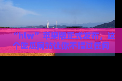 “hlw”苹果版正式发布,这个吃瓜网站让你不错过任何热议话题!