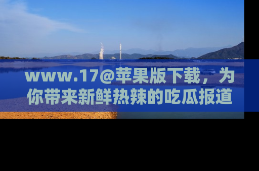 www.17@苹果版下载,为你带来新鲜热辣的吃瓜报道,尽情享受!