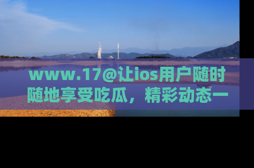www.17@让ios用户随时随地享受吃瓜,精彩动态一手掌握