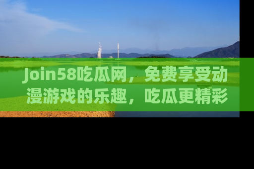 Join58吃瓜网,免费享受动漫游戏的乐趣,吃瓜更精彩!