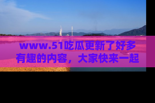 www.51吃瓜更新了好多有趣的内容,大家快来一起享受这波吃瓜热潮吧!