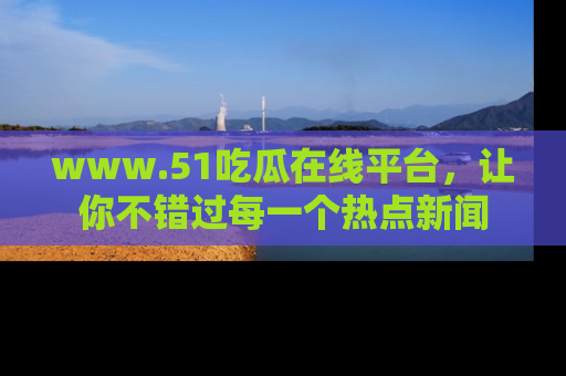 www.51吃瓜在线平台,让你不错过每一个热点新闻