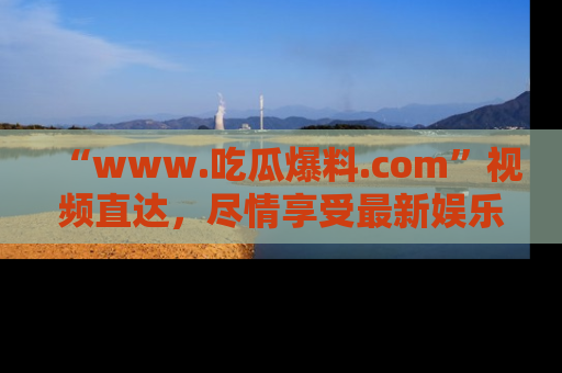 “www.吃瓜爆料.com”视频直达,尽情享受最新娱乐圈的吃瓜盛宴!
