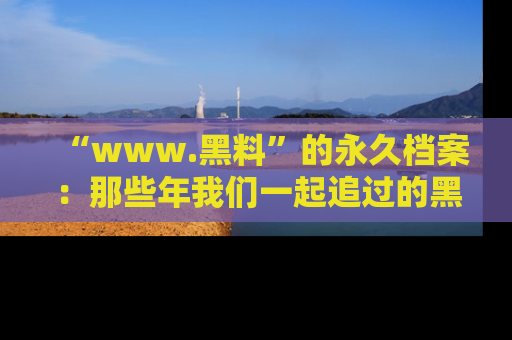 “www.黑料”的永久档案:那些年我们一起追过的黑料真相