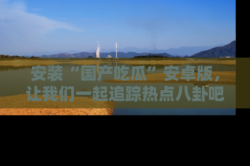 安装“国产吃瓜”安卓版，让我们一起追踪热点八卦吧～